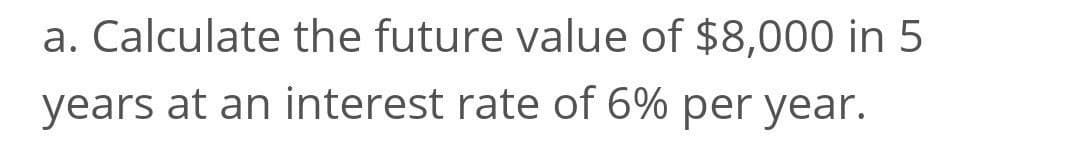 a. Calculate the future value of $8,000 in 5
years at an interest rate of 6% per year.
