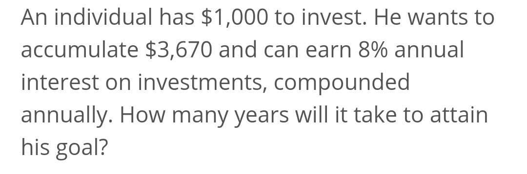 An individual has $1,000 to invest. He wants to
accumulate $3,670 and can earn 8% annual
interest on investments, compounded
annually. How many years will it take to attain
his goal?
