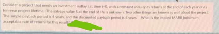 Consider a project that needs an investment outlay I at time t-0, with a constant annuity as returns at the end of each year of its
ten-year project lifetime. The salvage value S at the end of life is unknown. Two other things are known as well about the project.
The simple payback period is 4 years, and the discounted payback period is 6 years. What is the implied MARR (minimum
acceptable rate of return) for this result?