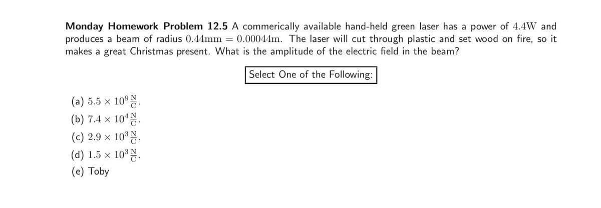 Monday Homework Problem 12.5 A commerically available hand-held green laser has a power of 4.4W and
produces a beam of radius 0.44mm = 0.00044m. The laser will cut through plastic and set wood on fire, so it
makes a great Christmas present. What is the amplitude of the electric field in the beam?
Select One of the Following:
(a) 5.5 × 10⁹.
(b) 7.4 x
10¹ N.
(c) 2.9 × 10³ N.
(d) 1.5 x
10³ N.
(e) Toby