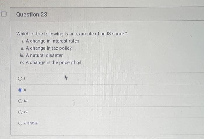 D
Question 28
Which of the following is an example of an IS shock?
i. A change in interest rates
ii. A change in tax policy
iii. A natural disaster
iv. A change in the price of oil
ii
O iv
Oil and iii