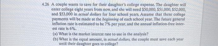 4.26 A couple wants to save for their daughter's college expense. The daughter will
enter college eight years from now, and she will need $50,000, $51,000, $52,000.
and $53,000 in actual dollars for four school years. Assume that these college
payments will be made at the beginning of each school year. The future general
inflation rate is estimated to be 7% per year, and the annual inflation-free inter-
est rate is 6%.
(a) What is the market interest rate to use in the analysis?
(b) What is the equal amount, in actual dollars, the couple must save each year
until their daughter goes to college?