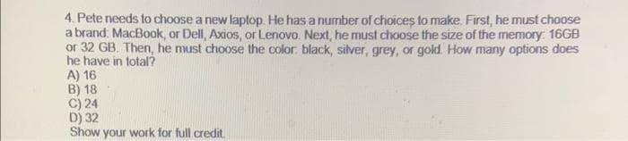 4. Pete needs to choose a new laptop. He has a number of choices to make. First, he must choose
a brand: MacBook, or Dell, Axios, or Lenovo. Next, he must choose the size of the memory: 16GB
or 32 GB. Then, he must choose the color black, silver, grey, or gold. How many options does
he have in total?
A) 16
B) 18
C) 24
D) 32
Show your work for full credit.