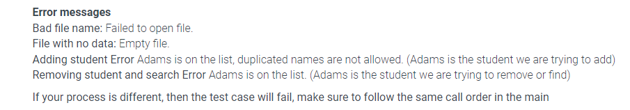 Error messages
Bad file name: Failed to open file.
File with no data: Empty file.
Adding student Error Adams is on the list, duplicated names are not allowed. (Adams is the student we are trying to add)
Removing student and search Error Adams is on the list. (Adams is the student we are trying to remove or find)
If your process is different, then the test case will fail, make sure to follow the same call order in the main