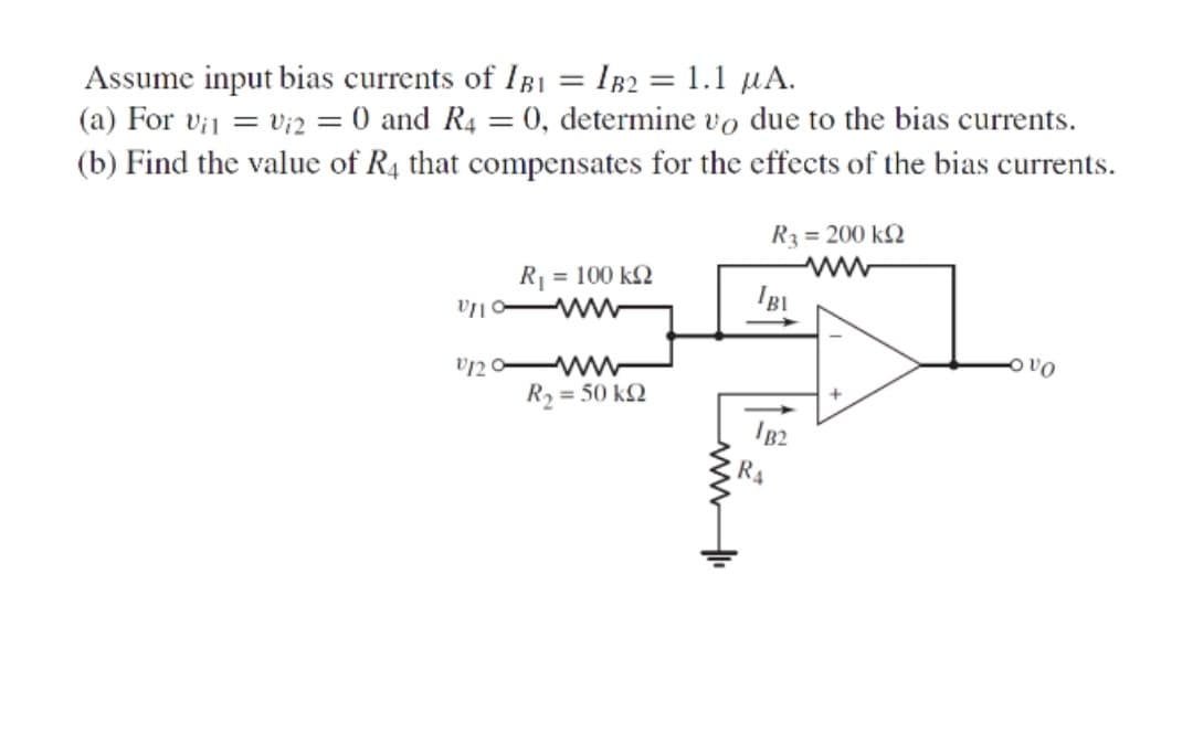 Assume input bias currents of IB1 = IB2 = 1.1 µA.
(a) For vi1 = v;2 = 0 and R4 = 0, determine vo due to the bias currents.
%3D
(b) Find the value of R4 that compensates for the effects of the bias currents.
R = 100 k2
www
R3 = 200 k2
ww
IBI
v120-
ww
R2 = 50 kQ
R4
