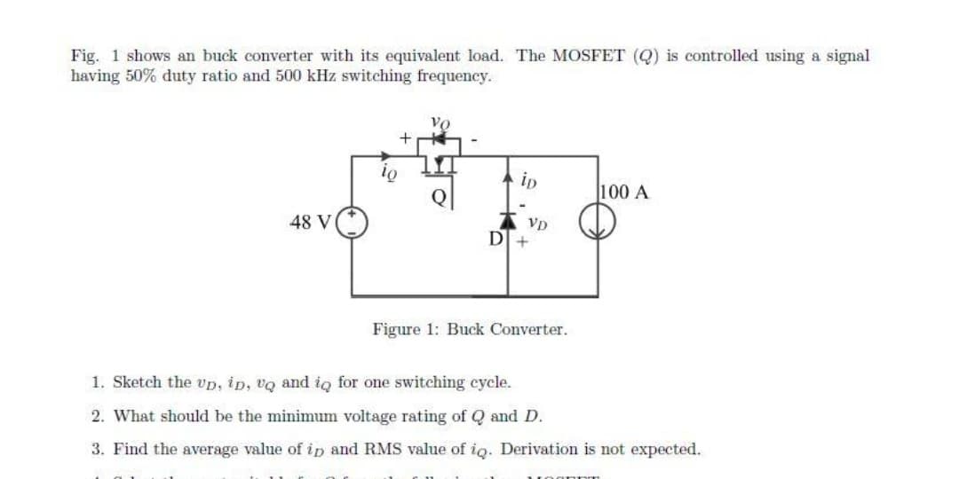 Fig. 1 shows an buck converter with its equivalent load. The MOSFET (Q) is controlled using a signal
having 50% duty ratio and 500 kHz switching frequency.
Vo
+
ip
100 A
48 V
VD
DI +
Figure 1: Buck Converter.
1. Sketch the vp, ip, vQ and iq for one switching cycle.
2. What should be the minimum voltage rating of Q and D.
3. Find the average value ofip and RMS value of ig. Derivation is not expected.
