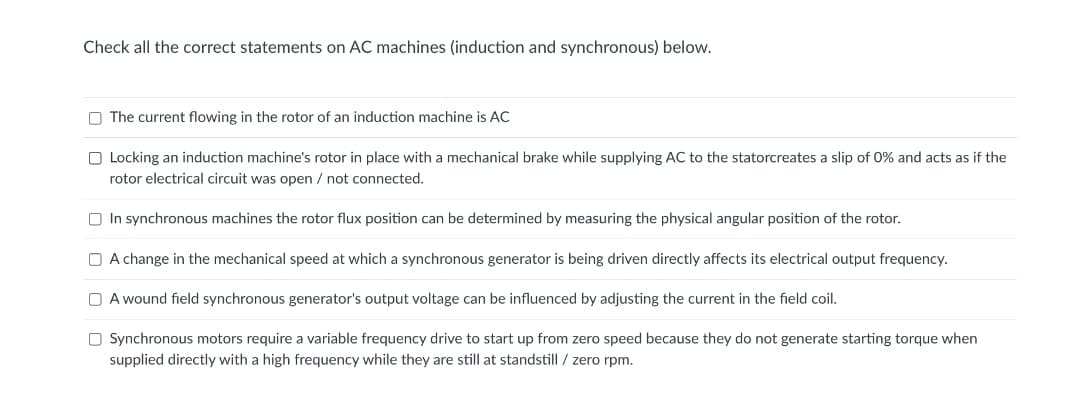 Check all the correct statements on AC machines (induction and synchronous) below.
O The current flowing in the rotor of an induction machine is AC
O Locking an induction machine's rotor in place with a mechanical brake while supplying AC to the statorcreates a slip of 0% and acts as if the
rotor electrical circuit was open / not connected.
O In synchronous machines the rotor flux position can be determined by measuring the physical angular position of the rotor.
O A change in the mechanical speed at which a synchronous generator is being driven directly affects its electrical output frequency.
O A wound field synchronous generator's output voltage can be influenced by adjusting the current in the field coil.
O Synchronous motors require a variable frequency drive to start up from zero speed because they do not generate starting torque when
supplied directly with a high frequency while they are still at standstill / zero rpm.
