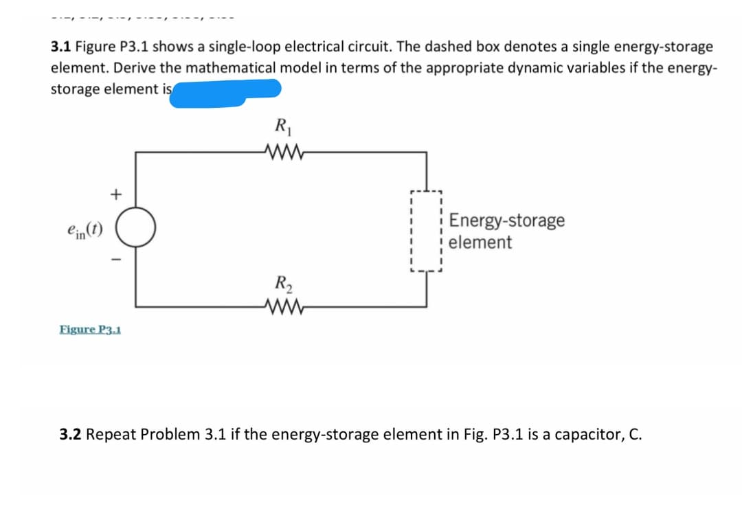 3.1 Figure P3.1 shows a single-loop electrical circuit. The dashed box denotes a single energy-storage
element. Derive the mathematical model in terms of the appropriate dynamic variables if the energy-
storage element is
R1
+
Energy-storage
element
Cin(1)
R2
Figure P3.1
3.2 Repeat Problem 3.1 if the energy-storage element in Fig. P3.1 is a capacitor, C.
