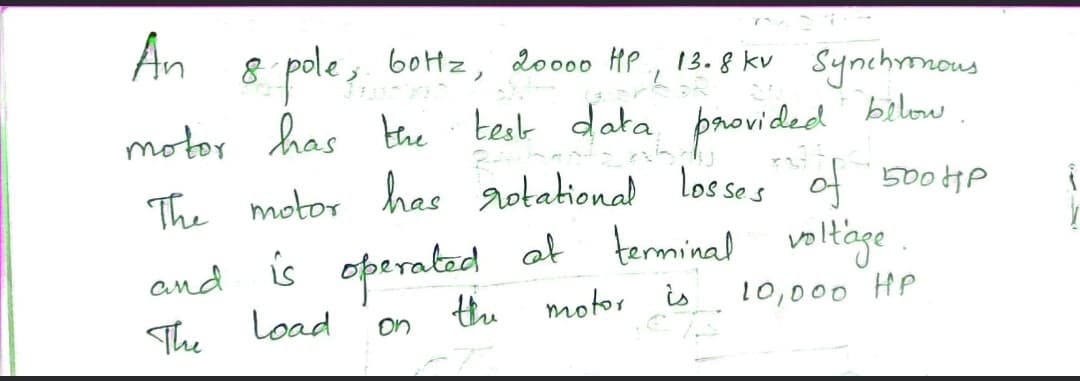 An
8 pole ,. botz, doo00 HP , 13. 8 kv Synchmnous
motor has the test data provided!
The motor has aotational losses of 500HP
and is operatad
Load
at terminal voltage .
the
motor
is
10,000 HP
The
on
