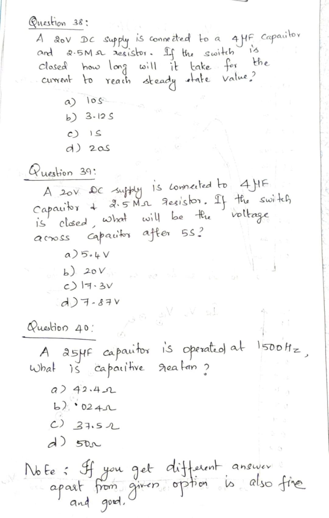 Question 38:
A 20v DC Supply is conneaed to a
4 HF Capaitor
is
and
2.5M s resistor. If the switch
clased
how long will it take for the
cuwent to reach
steady atate value?
a) los
b) 3.12 S
c) Is
d) 2as
Question 39:
is conneeted to 4HF
suffly
2.5 Mn desiso. If the switch
will be the
A 20V
DC
Capauitoy +
is' closed,
voltage
what
capacitos after 55?
acoss
a) 5.4V
b) 20V
c) l7.3V
d)7-87V
Question 40:
A asHF capauitor is operateo) at 1500HZ
what iš caparitive rea tan
?
a) 42.42
b).
* 02 4L
C) 37.52
d) 50r
No Ee : f you get different
answev
apast from giren option is also fie
and good.
