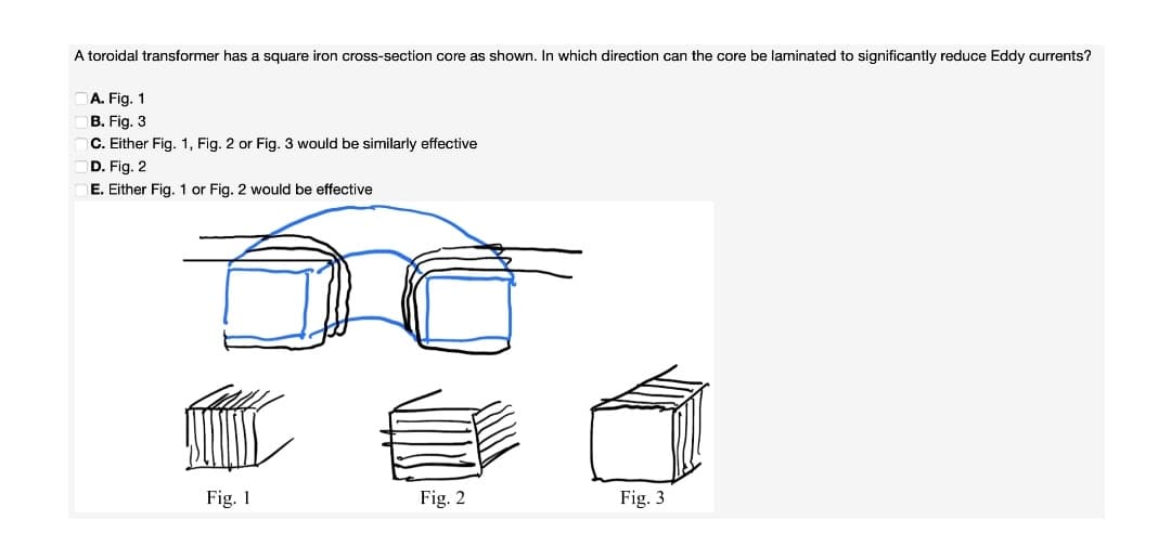 A toroidal transformer has a square iron cross-section core as shown. In which direction can the core be laminated to significantly reduce Eddy currents?
A. Fig. 1
B. Fig. 3
C. Either Fig. 1, Fig. 2 or Fig. 3 would be similarly effective
D. Fig. 2
E. Either Fig. 1 or Fig. 2 would be effective
Fig. 1
Fig. 2
Fig. 3
