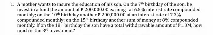 1. A mother wants to insure the education of his son. On the 7th birthday of the son, he
invest in a fund the amount of P 200,000.00 earning at 6.5% interest rate compounded
monthly; on the 10th birthday another P 200,000.00 at an interest rate of 7.3%
compounded monthly; on the 15th birthday another sum of money at 8% compounded
monthly. If on the 18th birthday the son have a total withdrawable amount of P1.3M, how
much is the 3rd investment?
