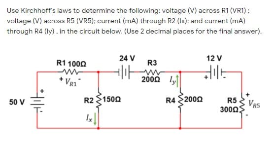 Use Kirchhoff's laws to determine the following: voltage (V) across R1 (VR1) ;
voltage (V) across R5 (VR5); current (mA) through R2 (Ix); and current (mA)
through R4 (ly), in the circuit below. (Use 2 decimal places for the final answer).
24 V
12 V
R1 1000
R3
+ VR1
2000 ly
R2 $1500
R4 $2000
50 V
R5
VR5
300Ω
