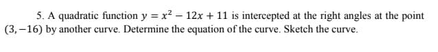 5. A quadratic function y = x2 – 12x + 11 is intercepted at the right angles at the point
(3,–16) by another curve. Determine the equation of the curve. Sketch the curve.
