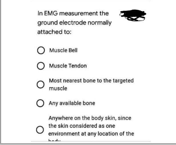 In EMG measurement the
ground electrode normally
attached to:
Muscle Bell
O Muscle Tendon
Most nearest bone to the targeted
muscle
O Any available bone
Anywhere on the body skin, since
the skin considered as one
environment at any location of the
hadu
