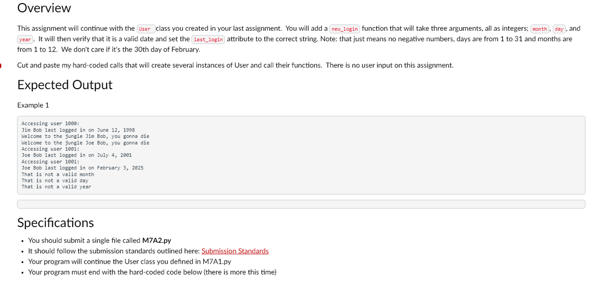 ·
Overview
This assignment will continue with the user class you created in your last assignment. You will add a new_login) function that will take three arguments, all as integers; month), day, and
year. It will then verify that it is a valid date and set the last_login attribute to the correct string. Note: that just means no negative numbers, days are from 1 to 31 and months are
from 1 to 12. We don't care if it's the 30th day of February.
Cut and paste my hard-coded calls that will create several instances of User and call their functions. There is no user input on this assignment.
Expected Output
Example 1
Accessing user 1000:
Jim Bob last logged in on June 12, 1998
Welcome to the jungle Jim Bob, you gonna die
Welcome to the jungle Joe Bob, you gonna die
Accessing user 1001:
Joe Bob last logged in on July 4, 2001
Accessing user 1001:
Joe Bob last logged in on February 3, 2025
That is not a valid month
That is not a valid day
That is not a valid year
Specifications
• You should submit a single file called M7A2.py
• It should follow the submission standards outlined here: Submission Standards
• Your program will continue the User class you defined in M7A1.py
.
• Your program must end with the hard-coded code below (there is more this time)