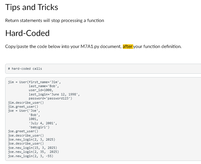 Tips and Tricks
Return statements will stop processing a function
Hard-Coded
Copy/paste the code below into your M7A1.py document, after your function definition.
# hard-coded calls
jim = User (first_name='Jim',
last_name='Bob',
user_id=1000,
last_login='June 12, 1998',
password='password123')
jim.describe_user()
jim.greet_user()
joe = User('Joe',
'Bob',
1001,
July 4, 2001',
'babygirl')
joe.greet_user()
joe.describe_user()
joe.new_login (2, 3, 2025)
joe.describe_user()
joe.new_login(15, 3, 2025)
joe.new_login (2, 35, 2025)
joe.new_login (2, 3, -55)