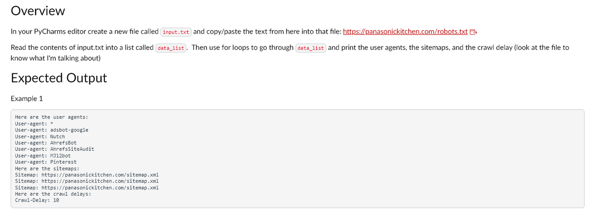 Overview
In your PyCharms editor create a new file called input.txt and copy/paste the text from here into that file:
https://panasonickitchen.com/robots.txt
Read the contents of input.txt into a list called (data_list). Then use for loops to go through data_list and print the user agents, the sitemaps, and the crawl delay (look at the file to
know what I'm talking about)
Expected Output
Example 1
Here are the user agents:
User-agent: *
User-agent: adsbot-google
User-agent: Nutch
User-agent: AhrefsBot
User-agent: AhrefsSiteAudit
User-agent: MJ12bot
User-agent: Pinterest
Here are the sitemaps:
Sitemap: https://panasonickitchen.com/sitemap.xml
Sitemap: https://panasonickitchen.com/sitemap.xml
Sitemap: https://panasonickitchen.com/sitemap.xml
Here are the crawl delays:
Crawl-Delay: 10