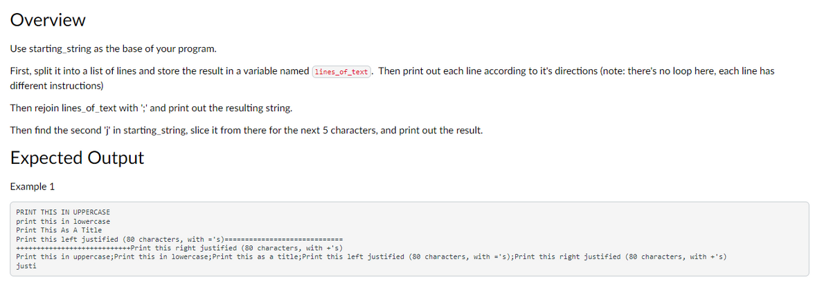 Overview
Use starting_string as the base of your program.
First, split it into a list of lines and store the result in a variable named lines_of_text). Then print out each line according to it's directions (note: there's no loop here, each line has
different instructions)
Then rejoin lines_of_text with ';' and print out the resulting string.
Then find the second 'j' in starting_string, slice it from there for the next 5 characters, and print out the result.
Expected Output
Example 1
PRINT THIS IN UPPERCASE
print this in lowercase
Print This As A Title
Print this left justified (80 characters, with ='s) ========
++++++++Print this right justified (80 characters, with +'s)
Print this in uppercase; Print this in lowercase; Print this as a title;Print this left justified (80 characters, with ='s); Print this right justified (80 characters, with +'s)
justi