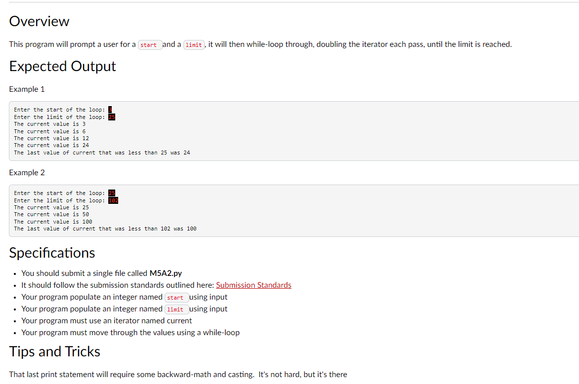 Overview
This program will prompt a user for a start and a limit, it will then while-loop through, doubling the iterator each pass, until the limit is reached.
Expected Output
Example 1
Enter the start of the loop:
Enter the limit of the loop: 25
The current value is 3
The current value is 6
The current value is 12
The current value is 24
The last value of current that was less than 25 was 24
Example 2
Enter the start of the loop: 25
Enter the limit of the loop: 102
The current value is 25
The current value is 50
The current value is 100
The last value of current that was less than 102 was 100
Specifications
• You should submit a single file called M5A2.py
• It should follow the submission standards outlined here: Submission Standards
Your program populate an integer named start using input
• Your program populate an integer named limit using input
Your program must use an iterator named current
Your program must move through the values using a while-loop
Tips and Tricks
That last print statement will require some backward-math and casting. It's not hard, but it's there