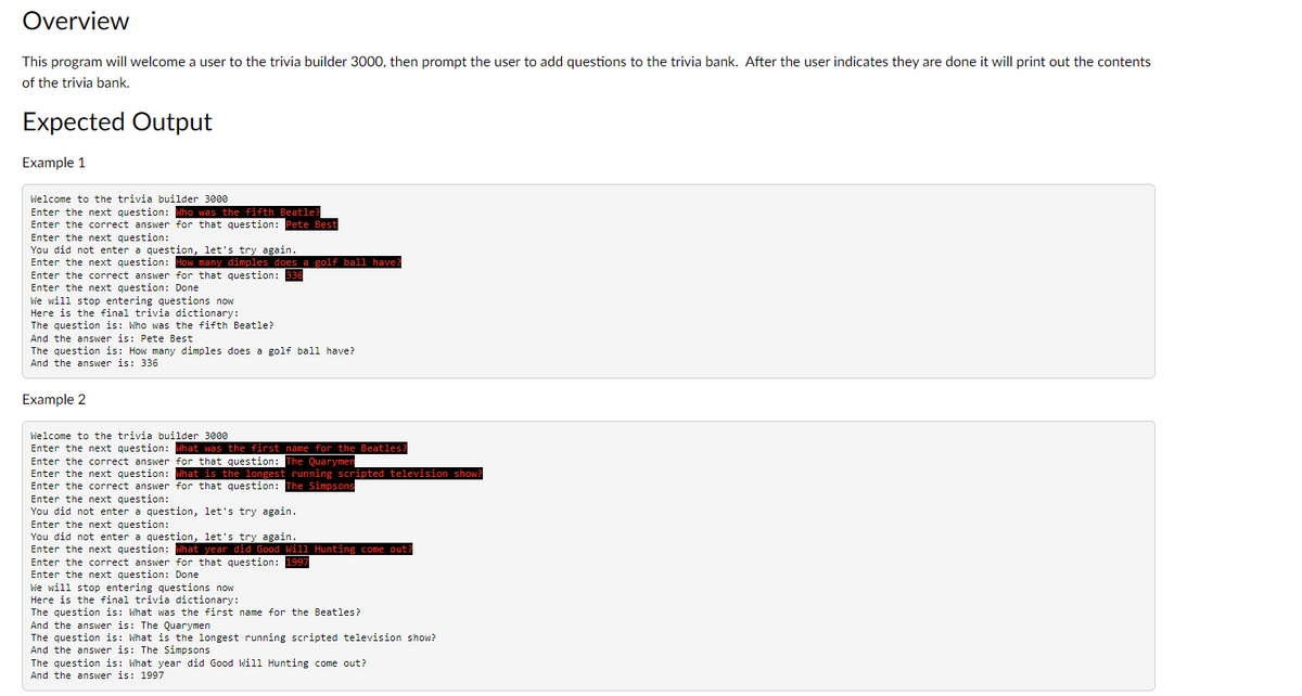 Overview
This program will welcome a user to the trivia builder 3000, then prompt the user to add questions to the trivia bank. After the user indicates they are done it will print out the contents
of the trivia bank.
Expected Output
Example 1
Welcome to the trivia builder 3000
Enter the next question: Who was the fifth Beatle?
Enter the correct answer for that question: Pete Best
Enter the next question:
You did not enter a question, let's try again.
Enter the next question: How many dimples does a golf ball have
Enter the correct answer for that question: 336
Enter the next question: Done
We will stop entering questions now
Here is the final trivia dictionary:
The question is: Who was the fifth Beatle?
And the answer is: Pete Best
The question is: How many dimples does a golf ball have?
And the answer is: 336
Example 2
Welcome to the trivia builder 3000
Enter the next question: What was the first name for the Beatles?
Enter the correct answer for that question: The Quarymen
Enter the next question: What is the longest running scripted television show?
Enter the correct answer for that question: The Simpsons
Enter the next question:
You did not enter a question, let's try again.
Enter the next question:
You did not enter a question, let's try again.
Enter the next question: What year did Good Will Hunting come out?
Enter the correct answer for that question: 1997
Enter the next question: Done
We will stop entering questions now
Here is the final trivia dictionary:
The question is: What was the first name for the Beatles?
And the answer is: The Quarymen
The question is: What is the longest running scripted television show?
And the answer is: The Simpsons
The question is: What year did Good Will Hunting come out?
And the answer is: 1997