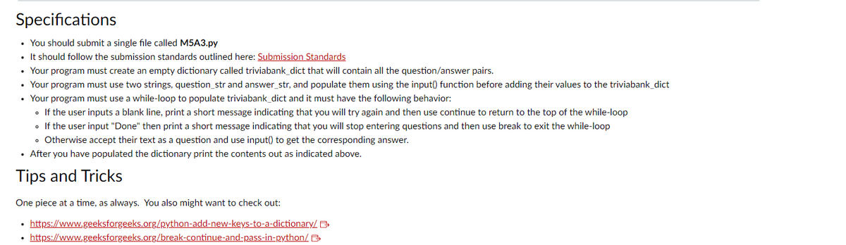 Specifications
• You should submit a single file called M5A3.py
• It should follow the submission standards outlined here: Submission Standards
• Your program must create an empty dictionary called triviabank_dict that will contain all the question/answer pairs.
Your program must use two strings, question_str and answer_str, and populate them using the input() function before adding their values to the triviabank_dict
• Your program must use a while-loop to populate triviabank_dict and it must have the following behavior:
• If the user inputs a blank line, print a short message indicating that you will try again and then use continue to return to the top of the while-loop
• If the user input "Done" then print a short message indicating that you will stop entering questions and then use break to exit the while-loop
• Otherwise accept their text as a question and use input() to get the corresponding answer.
• After you have populated the dictionary print the contents out as indicated above.
Tips and Tricks
One piece at a time, as always. You also might want to check out:
https://www.geeksforgeeks.org/python-add-new-keys-to-a-dictionary/B>
• https://www.geeksforgeeks.org/break-continue-and-pass-in-python/