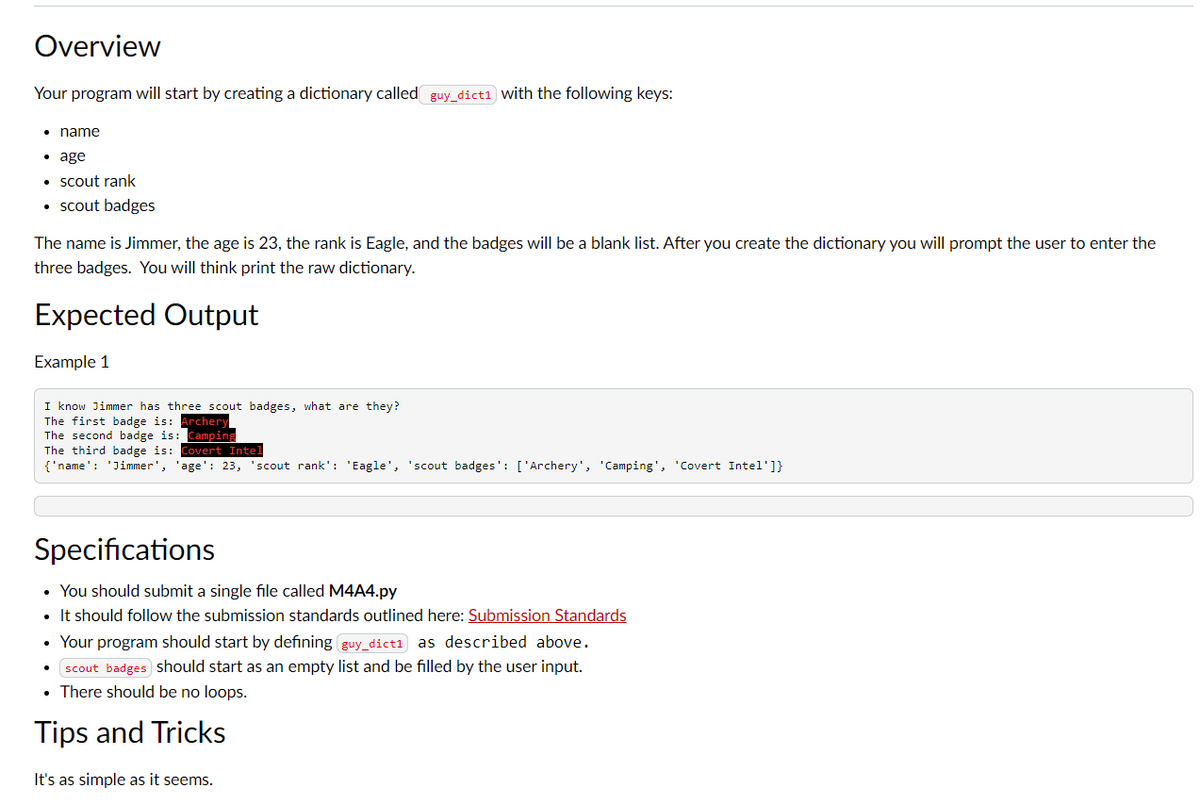Overview
Your program will start by creating a dictionary called_guy_dict1 with the following keys:
• name
• age
• scout rank
• scout badges
The name is Jimmer, the age is 23, the rank is Eagle, and the badges will be a blank list. After you create the dictionary you will prompt the user to enter the
three badges. You will think print the raw dictionary.
Expected Output
Example 1
I know Jimmer has three scout badges, what are they?
The first badge is: Archery
The econd badge is: Can
The third badge is: Covert Intel
{'name': 'Jimmer', 'age': 23, 'scout rank': 'Eagle', 'scout badges': ['Archery', 'Camping', 'Covert Intel']}
Specifications
• You should submit a single file called M4A4.py
• It should follow the submission standards outlined here: Submission Standards
• Your program should start by defining guy_dict1 as described above.
scout badges should start as an empty list and be filled by the user input.
• There should be no loops.
Tips and Tricks
It's as simple as it seems.