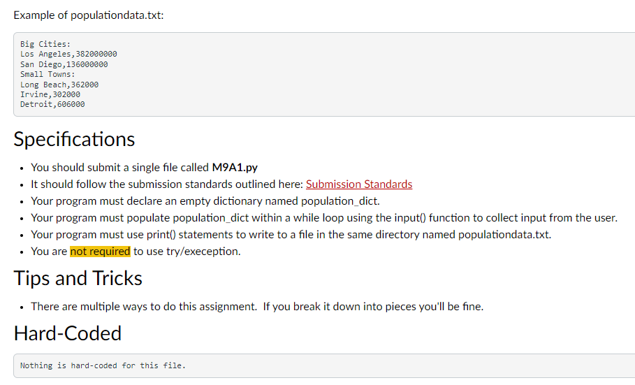 Example of populationdata.txt:
Big Cities:
Los Angeles, 382000000
San Diego, 136000000
Small Towns:
Long Beach, 362000
Irvine, 302000
Detroit, 606000
Specifications
• You should submit a single file called M9A1.py
• It should follow the submission standards outlined here: Submission Standards
• Your program must declare an empty dictionary named population_dict.
• Your program must populate population_dict within a while loop using the input() function to collect input from the user.
• Your program must use print() statements to write to a file in the same directory named populationdata.txt.
• You are not required to use try/exeception.
Tips and Tricks
• There are multiple ways to do this assignment. If you break it down into pieces you'll be fine.
Hard-Coded
Nothing is hard-coded for this file.