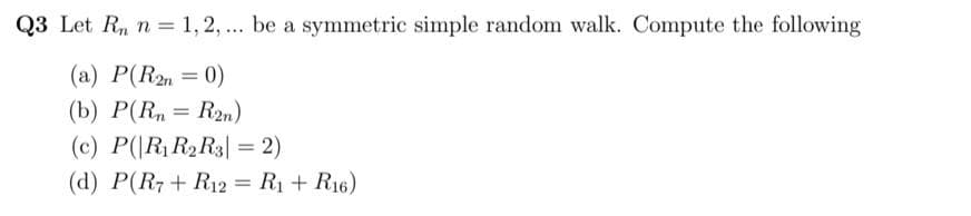 Q3 Let R, n = 1, 2, ... be a symmetric simple random walk. Compute the following
(a) P(R2n = 0)
(b) P(R = R2n)
(c) P(|R R2R3| = 2)
(d) P(R,+ R12 = R1 + R16)
