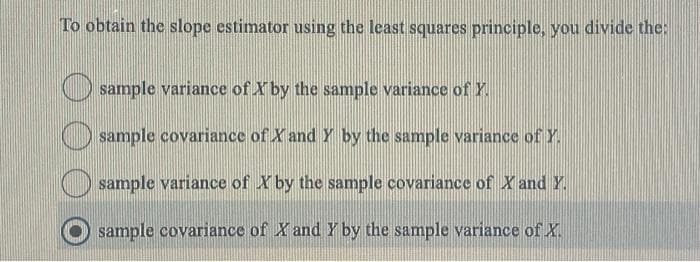 To obtain the slope estimator using the least squares principle, you divide the:
sample variance of X by the sample variance of Y.
sample covariance of X and Y by the sample variance of Y.
sample variance of X by the sample covariance of X and Y.
sample covariance of X and Y by the sample variance of X.