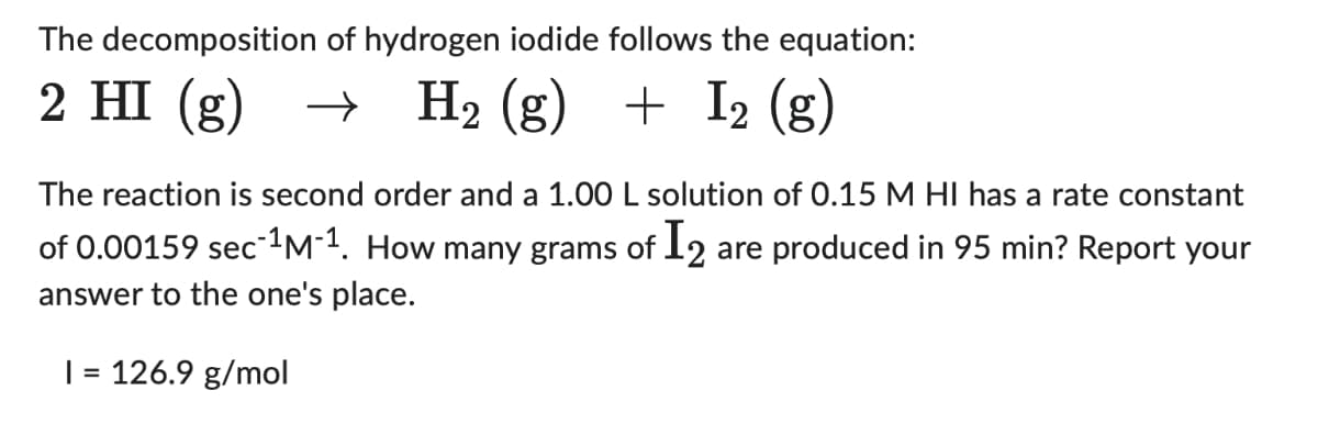 The decomposition of hydrogen iodide follows the equation:
2 HI(g)
H₂ (g) + I2 (g)
The reaction is second order and a 1.00 L solution of 0.15 M HI has a rate constant
of 0.00159 sec-¹M-1. How many grams of I₂ are produced in 95 min? Report your
answer to the one's place.
1 = 126.9 g/mol