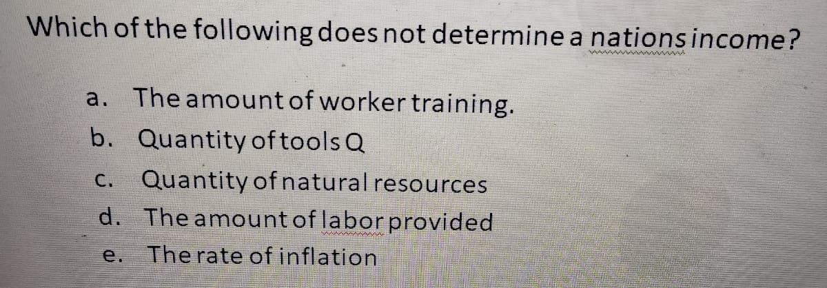 Which of the following does not determine a nations income?
NATUTUNU
a. The amount of worker training.
b. Quantity of tools Q
C. Quantity of natural resources
d. The amount of labor provided
The rate of inflation
e.