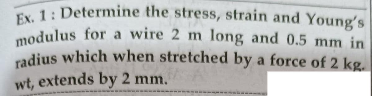 modulus for a wire 2 m long and 0.5 mm in
Ex. 1: Determine the stress, strain and Young's
cadius which when stretched by a force of 2 kg.
wt, extends by 2 mm.
