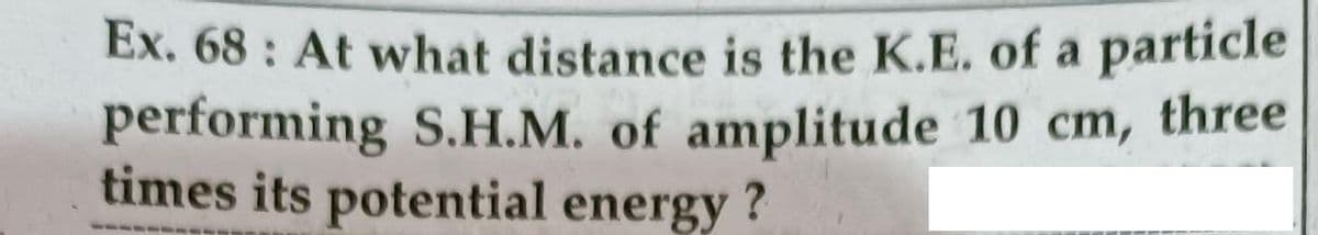 Ex. 68 : At what distance is the K.E. of a particle
performing S.H.M. of amplitude 10 cm, three
times its potential energy ?
-- ----
