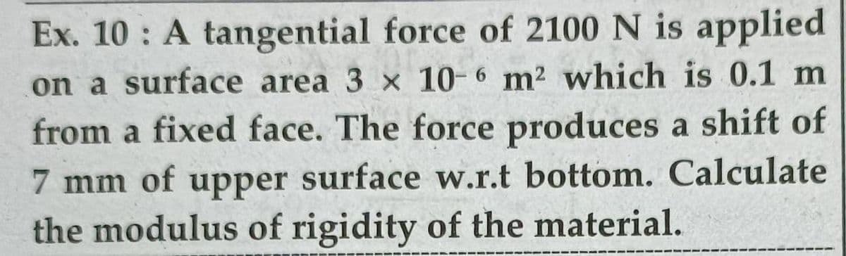 Ex. 10 : A tangential force of 2100 N is applied
on a surface area 3 x 10-6 m2 which is 0.1 m
from a fixed face. The force produces a shift of
7 mm of upper surface w.r.t bottom. Calculate
the modulus of rigidity of the material.
