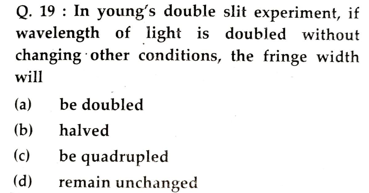 Q. 19 : In young's double slit experiment, if
wavelength of light is doubled without
changing other conditions, the fringe width
will
(а)
be doubled
(b)
halved
(c)
be quadrupled
(d)
remain unchanged
