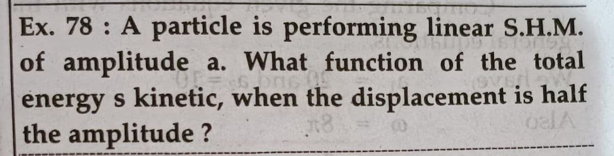 Ex. 78 A particle is performing linear S.H.M.
of amplitude a. What function of the total
energy s kinetic, when the displacement is half
the amplitude ?
VRO
