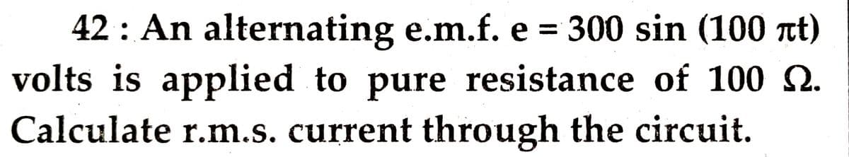 42 : An alternating e.m.f. e = 300 sin (100 tt)
volts is applied to pure resistance of 100 2.
Calculate r.m.s. current through the circuit.
