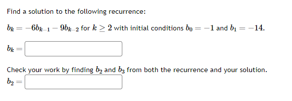 Find a solution to the following recurrence:
bk=
bk
=
-6bk-1-9bk-2 for k> 2 with initial conditions bo
=
=
-1 and b₁
= -14.
Check your work by finding b₂ and b3 from both the recurrence and your solution.
b₂