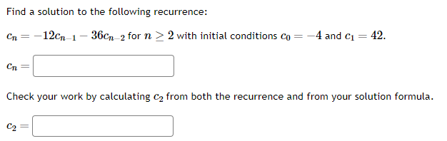 Find a solution to the following recurrence:
Cn-12cn-1-36cn-2 for n ≥ 2 with initial conditions Co
Cn =
= -4 and C₁ = = 42.
Check your work by calculating C₂ from both the recurrence and from your solution formula.
C₂