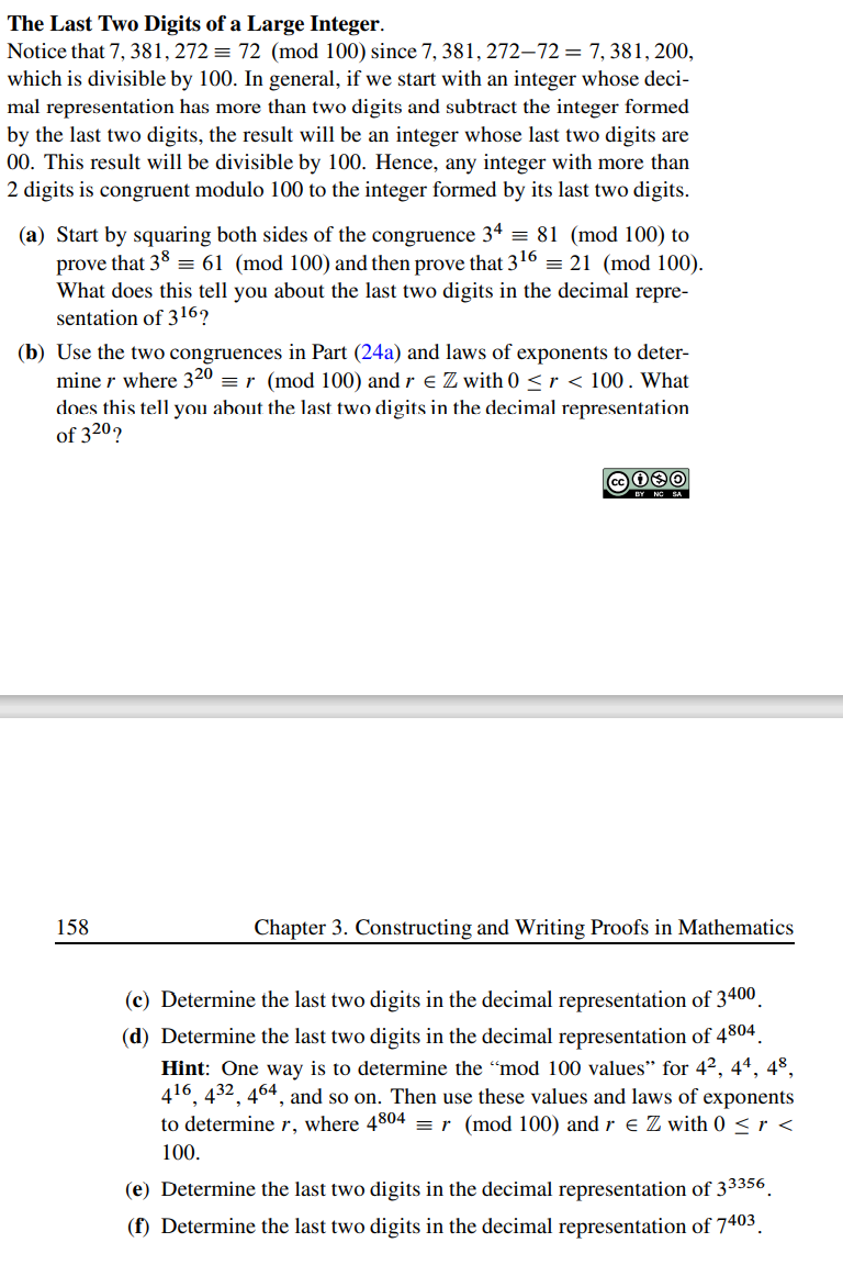 The Last Two Digits of a Large Integer.
Notice that 7, 381, 272 = 72 (mod 100) since 7, 381, 272-72= 7, 381, 200,
which is divisible by 100. In general, if we start with an integer whose deci-
mal representation has more than two digits and subtract the integer formed
by the last two digits, the result will be an integer whose last two digits are
00. This result will be divisible by 100. Hence, any integer with more than
2 digits is congruent modulo 100 to the integer formed by its last two digits.
(a) Start by squaring both sides of the congruence 34 = 81 (mod 100) to
prove that 38 = 61 (mod 100) and then prove that 3¹6 = 21 (mod 100).
What does this tell you about the last two digits in the decimal repre-
sentation of 316?
(b) Use the two congruences in Part (24a) and laws of exponents to deter-
mine r where 320 = r (mod 100) and r € Z with 0 <r < 100. What
does this tell you about the last two digits in the decimal representation
of 320?
158
C030
BY NO SA
Chapter 3. Constructing and Writing Proofs in Mathematics
(c) Determine the last two digits in the decimal representation of 3400
(d) Determine the last two digits in the decimal representation of 4804
Hint: One way is to determine the "mod 100 values" for 42, 44, 48,
416, 432, 464, and so on. Then use these values and laws of exponents
to determine r, where 4804 = r (mod 100) and r € Z with 0 < r <
100.
(e) Determine the last two digits in the decimal representation of 33356
(f) Determine the last two digits in the decimal representation of 7403
