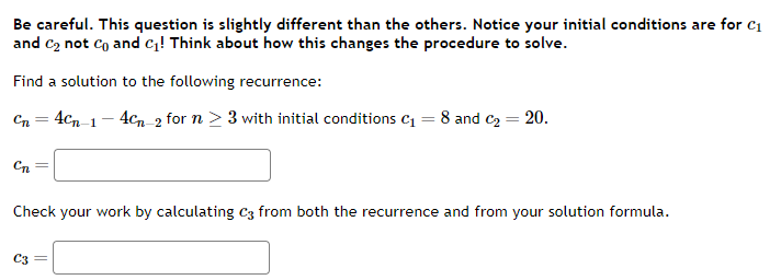 Be careful. This question is slightly different than the others. Notice your initial conditions are for C₁
and C₂ not Co and C₁! Think about how this changes the procedure to solve.
Find a solution to the following recurrence:
Cn = 4cn-1-4cn-2 for n ≥ 3 with initial conditions C₁ = 8 and C₂ = 20.
C₁
Check your work by calculating C3 from both the recurrence and from your solution formula.
C3