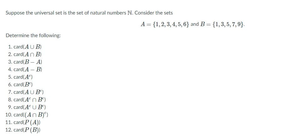 Suppose the universal set is the set of natural numbers N. Consider the sets
A = {1,2, 3, 4, 5, 6} and B = {1,3,5, 7,9}.
Determine the following:
1. card(AU B)
2. card(An B)
3. card(B - A)
4. card(A – B)
5. card(A)
6. card(B)
7. card(A U B)
8. card(A n B)
9. card(A U B")
10. card((An B)°).
11. card(P (A))
12. card(P (B)
