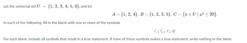 Let the universal set U = {1, 2, 3, 4, 5, 6}, and let
A = {1, 2, 4}. B= {1, 2, 3, 5}, C = {r€U|x? < 20}.
In each of the following, fill in the blank with one or more of the symbols
C, C, E, E
For each blank, include all symbols that result in a true statement. If none of these symbols makes a true statement, write nothing in the blank.
