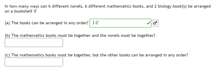 In how many ways can 6 different novels, 6 different mathematics books, and 2 biology book(s) be arranged
on a bookshelf if
(a) The books can be arranged in any order? 14!
(b) The mathematics books must be together and the novels must be together?
(c) The mathematics books must be together, but the other books can be arranged in any order?