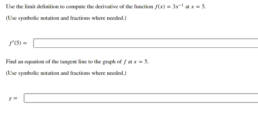 Use the limit definition to compute the derivative of the function f(x) = 3x¬l at x = 5.
(Use symbolic notation and fractions where needed.)
f'(5) =
Find an equation of the tangent line to the graph of f at x = 5.
(Use symbolic notation and fractions where needed.)
y =
