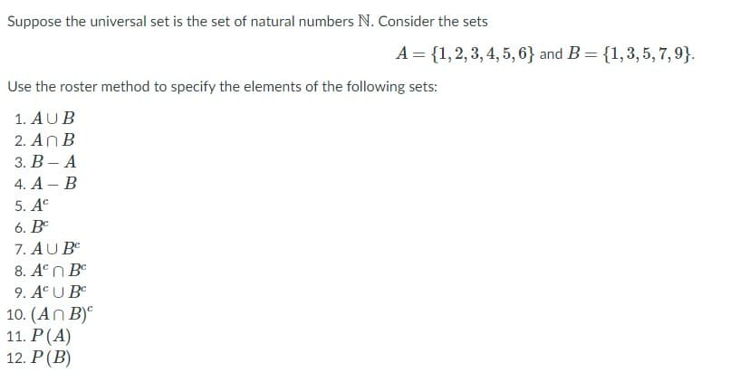 Suppose the universal set is the set of natural numbers N. Consider the sets
A = {1,2,3, 4, 5, 6} and B = {1,3,5, 7,9}.
Use the roster method to specify the elements of the following sets:
1. AUB
2. An B
3. В — А
4. A – B
5. Ac
6. Bº
7. AU B
8. Aº n Be
9. Aº U Be
10. (An B)°
11. P(A)
12. P(B)
