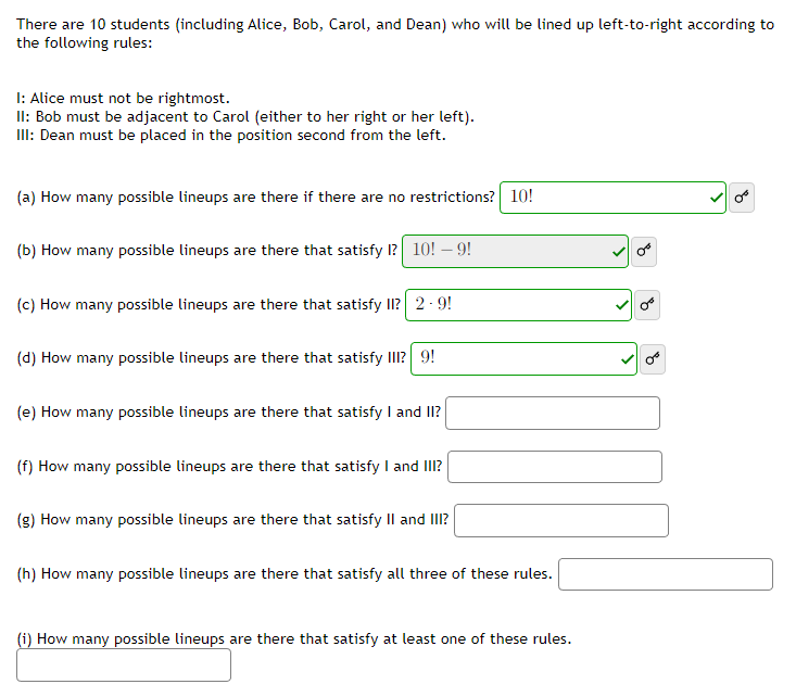 There are 10 students (including Alice, Bob, Carol, and Dean) who will be lined up left-to-right according to
the following rules:
I: Alice must not be rightmost.
II: Bob must be adjacent to Carol (either to her right or her left).
III: Dean must be placed in the position second from the left.
(a) How many possible lineups are there if there are no restrictions? 10!
(b) How many possible lineups are there that satisfy I? 10! -9!
(c) How many possible lineups are there that satisfy II? 2.9!
(d) How many possible lineups are there that satisfy III? 9!
(e) How many possible lineups are there that satisfy I and II?
(f) How many possible lineups are there that satisfy I and III?
(g) How many possible lineups are there that satisfy II and III?
(h) How many possible lineups are there that satisfy all three of these rules.
(i) How many possible lineups are there that satisfy at least one of these rules.