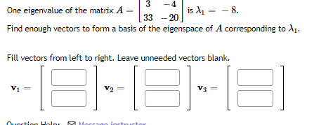 3
-4
One eigenvalue of the matrix A
is A₁ - - 8.
33 -20
Find enough vectors to form a basis of the eigenspace of A corresponding to X₁.
Fill vectors from left to right. Leave unneeded vectors blank.
181-
V₁ =
Question Help RU
V2
V3
E