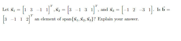 Let \( \mathbf{x}_1 = \begin{bmatrix} 1 \\ 3 \\ -1 \\ 1 \end{bmatrix}^T \), \( \mathbf{x}_2 = \begin{bmatrix} 3 \\ -1 \\ 3 \\ 1 \end{bmatrix}^T \), and \( \mathbf{x}_3 = \begin{bmatrix} -1 \\ 2 \\ -3 \\ 1 \end{bmatrix} \). 

Is \( \mathbf{b} = \begin{bmatrix} 3 \\ -1 \\ 1 \\ 2 \end{bmatrix}^T \) an element of span\(\{\mathbf{x}_1, \mathbf{x}_2, \mathbf{x}_3\}\)? Explain your answer.